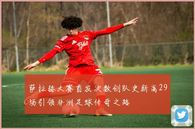 萨拉赫大赛首发次数创队史新高29场引领非洲足球传奇之路
