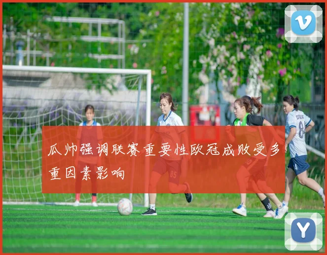 瓜帅强调联赛重要性欧冠成败受多重因素影响