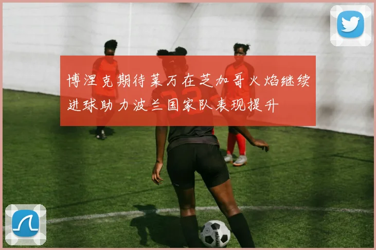 博涅克期待莱万在芝加哥火焰继续进球助力波兰国家队表现提升