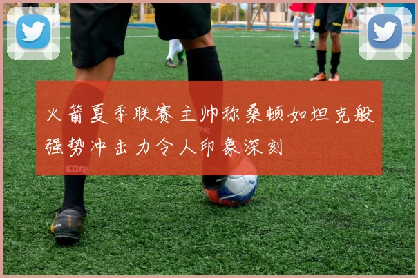 火箭夏季联赛主帅称桑顿如坦克般强势冲击力令人印象深刻
