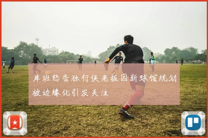 库班怒告独行侠老板因新球馆规划被边缘化引发关注
