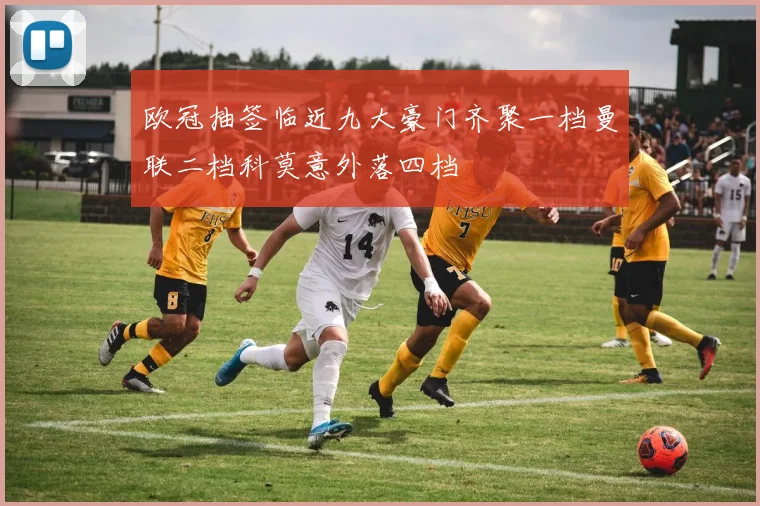 欧冠抽签临近九大豪门齐聚一档曼联二档科莫意外落四档