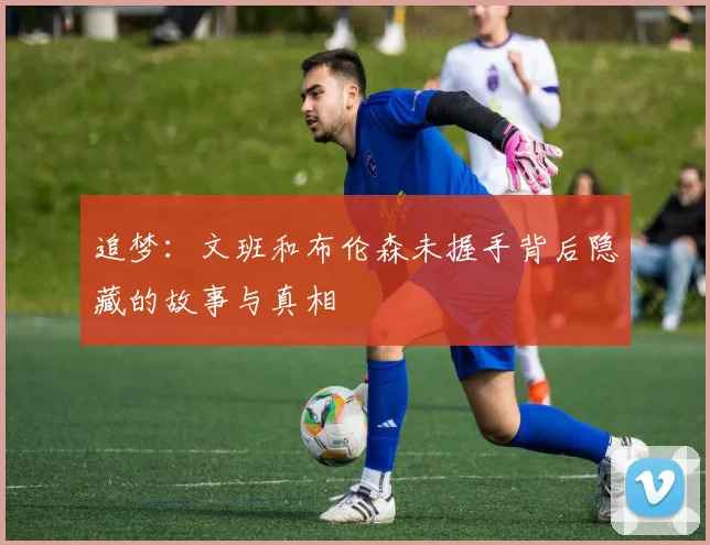 追梦：文班和布伦森未握手背后隐藏的故事与真相