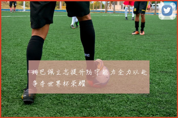 姆巴佩立志提升防守能力全力以赴争夺世界杯荣耀