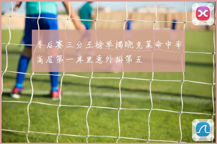 季后赛三分王榜单揭晓克莱命中率高居第一库里意外排第五