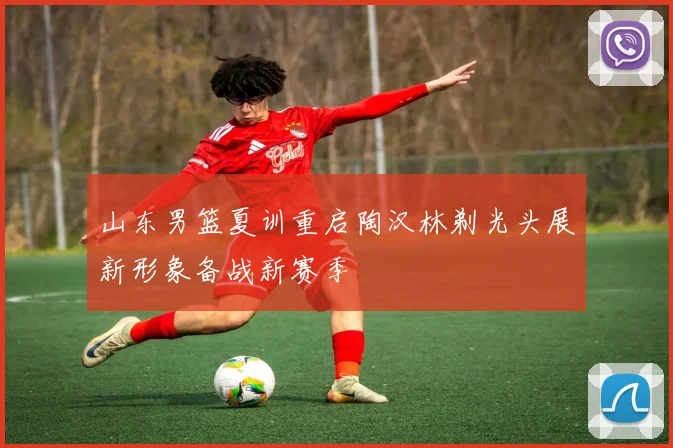 山东男篮夏训重启陶汉林剃光头展新形象备战新赛季