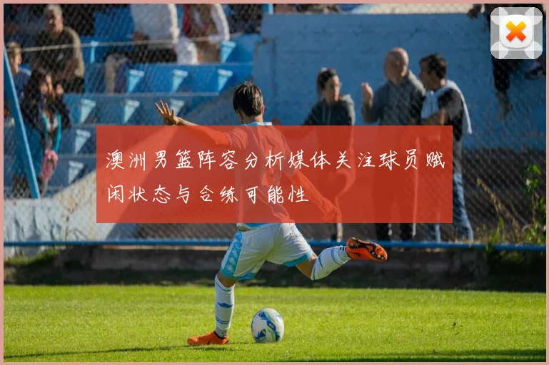 澳洲男篮阵容分析媒体关注球员赋闲状态与合练可能性