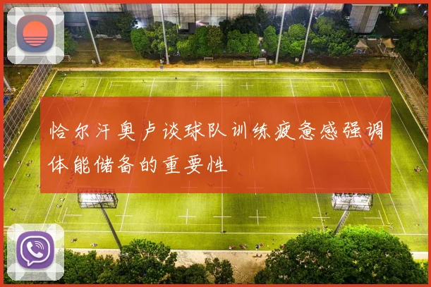 恰尔汗奥卢谈球队训练疲惫感强调体能储备的重要性