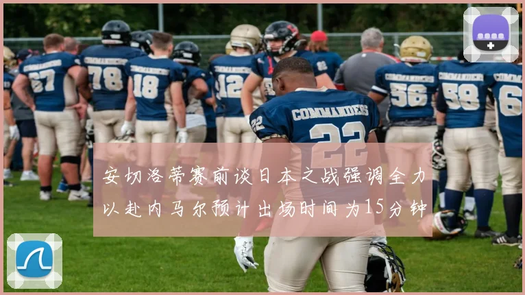 安切洛蒂赛前谈日本之战强调全力以赴内马尔预计出场时间为15分钟