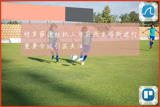 特罗萨德经纪人与贝西克塔斯进行重要会谈引发关注