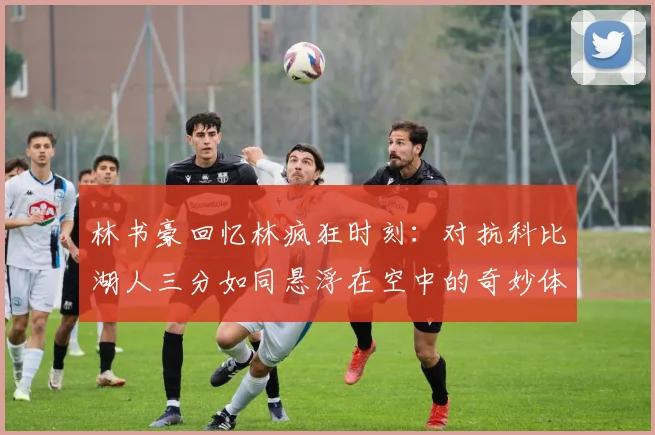 林书豪回忆林疯狂时刻：对抗科比湖人三分如同悬浮在空中的奇妙体验