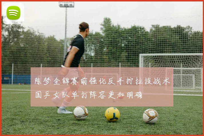 陈梦全锦赛前强化反手拧拉技战术国乒女队单打阵容更加明确