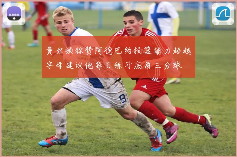 费尔顿称赞阿德巴约投篮能力超越字母建议他每日练习底角三分球