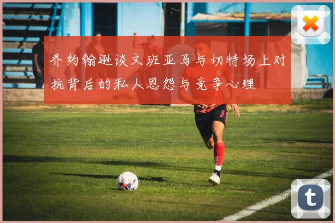 乔约翰逊谈文班亚马与切特场上对抗背后的私人恩怨与竞争心理